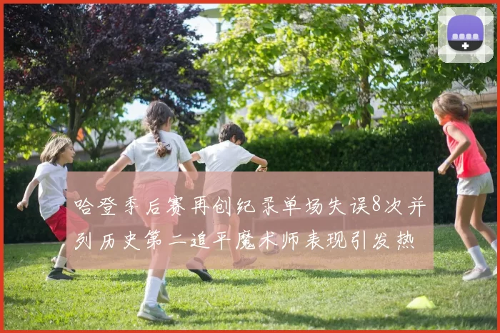 哈登季后赛再创纪录单场失误8次并列历史第二追平魔术师表现引发热议