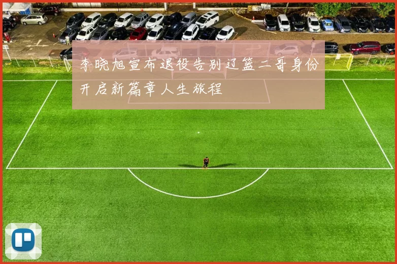 李晓旭宣布退役告别辽篮二哥身份开启新篇章人生旅程