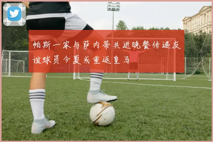 帕斯一家与萨内蒂共进晚餐传递友谊球员今夏或重返皇马