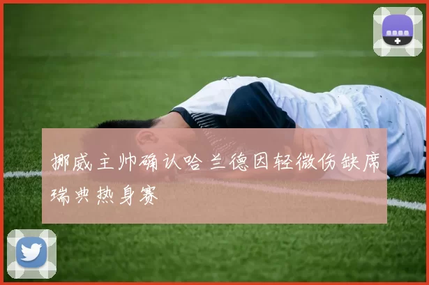 挪威主帅确认哈兰德因轻微伤缺席瑞典热身赛