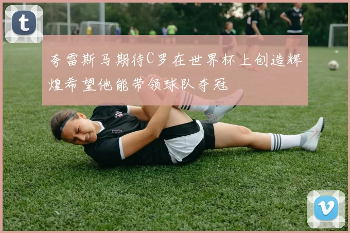 夸雷斯马期待C罗在世界杯上创造辉煌希望他能带领球队夺冠