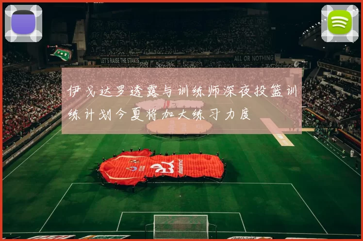 伊戈达罗透露与训练师深夜投篮训练计划今夏将加大练习力度