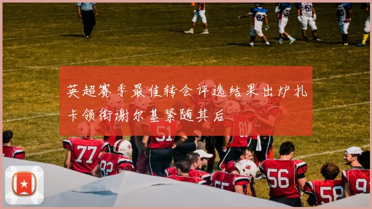 英超赛季最佳转会评选结果出炉扎卡领衔谢尔基紧随其后