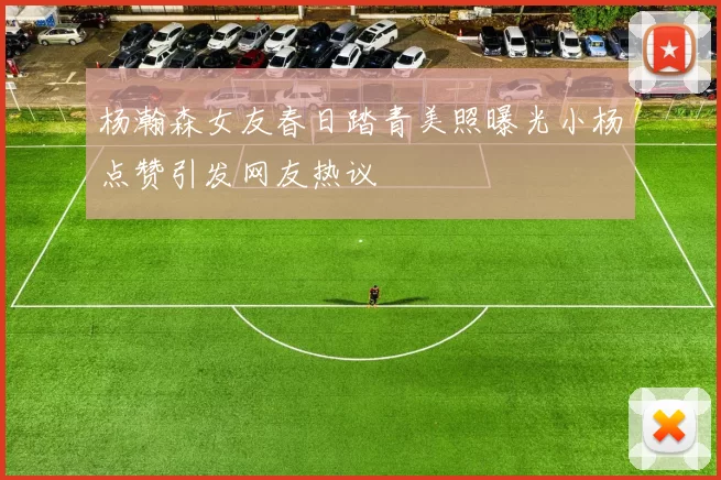 杨瀚森女友春日踏青美照曝光小杨点赞引发网友热议