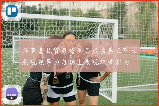 马罗基称赞劳塔罗已成为真正队长展现领导力与场上表现双重实力
