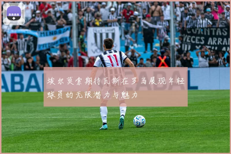 埃尔莫索期待瓦斯在罗马展现年轻球员的无限潜力与魅力