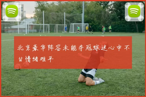 北京豪华阵容未能夺冠球迷心中不甘情绪难平