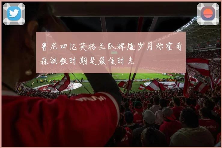 鲁尼回忆英格兰队辉煌岁月称霍奇森执教时期是最佳时光