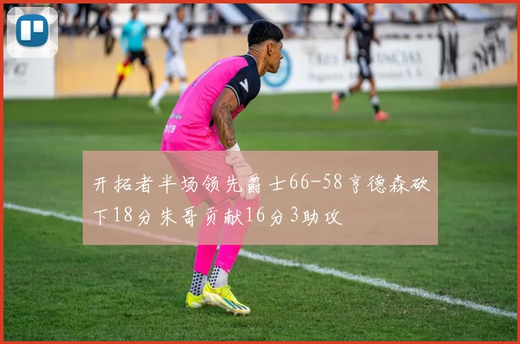 开拓者半场领先爵士66-58亨德森砍下18分朱哥贡献16分3助攻