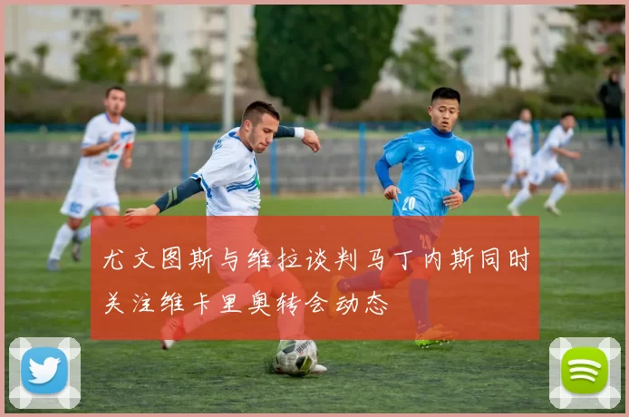 尤文图斯与维拉谈判马丁内斯同时关注维卡里奥转会动态