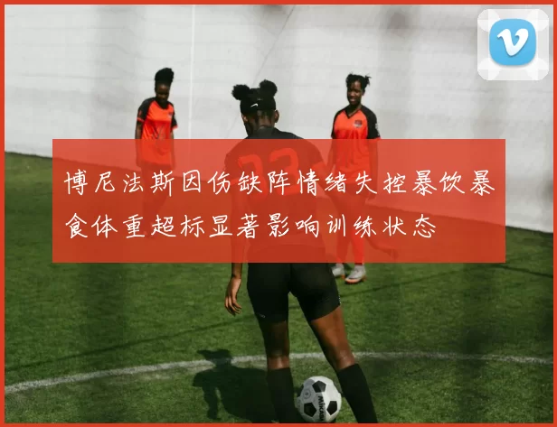 博尼法斯因伤缺阵情绪失控暴饮暴食体重超标显著影响训练状态