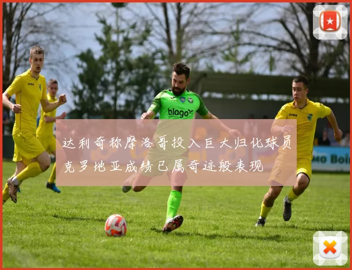 达利奇称摩洛哥投入巨大归化球员克罗地亚成绩已属奇迹般表现