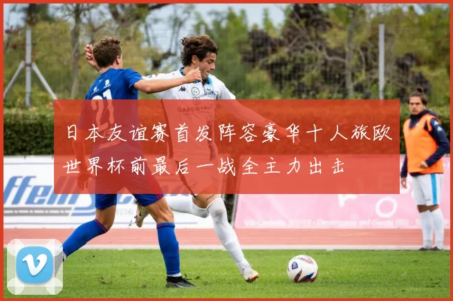 日本友谊赛首发阵容豪华十人旅欧世界杯前最后一战全主力出击