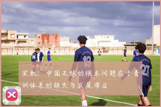 宋凯：中国足球的根本问题在于青训体系的缺失与发展滞后
