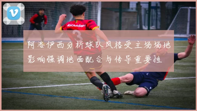 阿洛伊西分析球队风格受主场场地影响强调地面配合与传导重要性