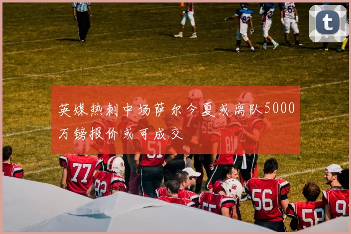 英媒热刺中场萨尔今夏或离队5000万镑报价或可成交