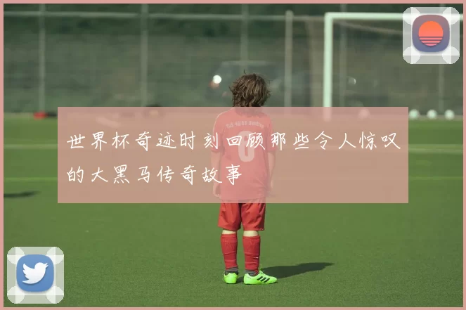 世界杯奇迹时刻回顾那些令人惊叹的大黑马传奇故事